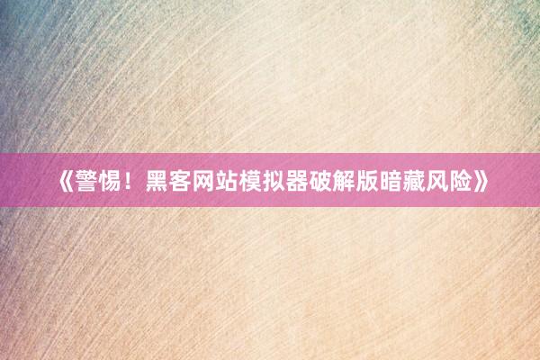 《警惕！黑客网站模拟器破解版暗藏风险》