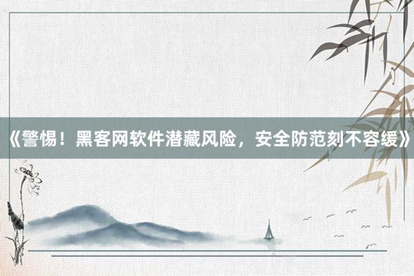 《警惕！黑客网软件潜藏风险，安全防范刻不容缓》