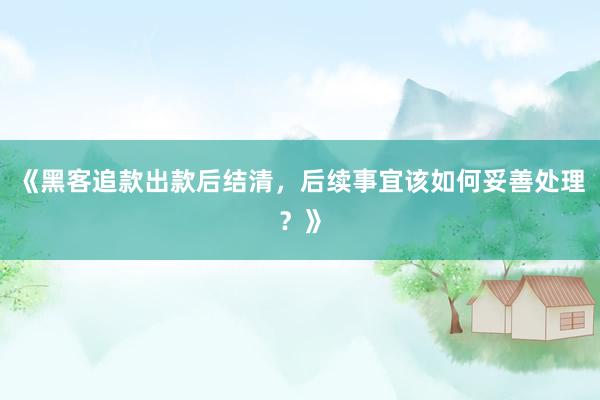 《黑客追款出款后结清，后续事宜该如何妥善处理？》